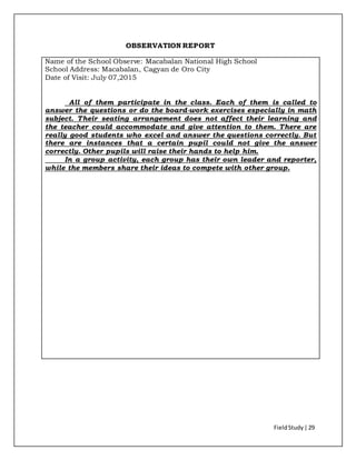 FieldStudy| 29
OBSERVATION REPORT
Name of the School Observe: Macabalan National High School
School Address: Macabalan, Cagyan de Oro City
Date of Visit: July 07,2015
All of them participate in the class. Each of them is called to
answer the questions or do the board-work exercises especially in math
subject. Their seating arrangement does not affect their learning and
the teacher could accommodate and give attention to them. There are
really good students who excel and answer the questions correctly. But
there are instances that a certain pupil could not give the answer
correctly. Other pupils will raise their hands to help him.
In a group activity, each group has their own leader and reporter,
while the members share their ideas to compete with other group.
 