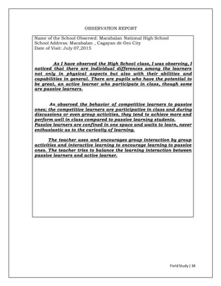 FieldStudy| 34
OBSERVATION REPORT
Name of the School Observed: Macabalan National High School
School Address: Macabalan , Cagayan de Oro City
Date of Visit: July 07,2015
As I have observed the High School class, I was observing, I
noticed that there are individual differences among the learners
not only in physical aspects but also with their abilities and
capabilities in general. There are pupils who have the potential to
be great, an active learner who participate in class, though some
are passive learners.
As observed the behavior of competitive learners to passive
ones; the competitive learners are participative in class and during
discussions or even group activities, they tend to achieve more and
perform well in class compared to passive learning students.
Passive learners are confined in one space and waits to learn, never
enthusiastic as to the curiosity of learning.
The teacher uses and encourages group interaction by group
activities and interactive learning to encourage learning to passive
ones. The teacher tries to balance the learning interaction between
passive learners and active learner.
 