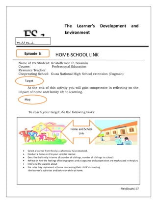 FieldStudy| 37
The Learner’s Development and
Environment
HOME-SCHOOL LINK
Name of FS Student: Kristofferson C. Solamin
Course: Professional Education
Resource Teacher:
Cooperating School: Gusa National High School extension (Cugman)
At the end of this activity you will gain competence in reflecting on the
impact of home and family life to learning.
To reach your target, do the following tasks:
 Select a learner from the class whom you have observed.
 Conduct a home visit to your selected learner.
 Describe the family in terms of (number of siblings, number of siblings in school)
 Reflect on how the feelings of belongingness and acceptanceand cooperation are emphasized in the play.
 Interview the parents about
 the rules they implement at home concerning their child’s schooling.
-the learner’s activities and behavior while at home.
Episode 6
Target
Map
Home and School
Link
Field Study
 
