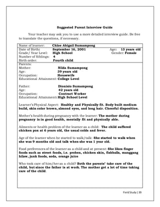 FieldStudy| 39
Suggested Parent Interview Guide
Your teacher may ask you to use a more detailed interview guide. Be free
to translate the questions, if necessary.
Name of learner: Chloe Abigail Sumampong
Date of Birth: September 16, 2001 Age: 13 years old
Grade/ Year Level: High School Gender: Female
Number of Siblings: 4
Birth order: Fourth child
Parents:
Mother: Nilda Sumampong
Age: 39 years old
Occupation: Housewife
Educational Attainment: College Level
Father: Dionisio Sumampong
Age: 42 years old
Occupation: Contract Worker
Educational Attainment: High School Level
Learner’s Physical Aspect: Healthy and Physically fit. Body built medium
build, skin color brown, almond eyes, and long hair. Cheerful disposition.
Mother’s health during pregnancy with the learner: The mother during
pregnancy is in good health, mentally fit and physically able.
Ailments or health problem of the learner as a child: The child suffered
chicken pox at 6 years old, the usual colds and fever.
Age of the learner when he started to walk/talk: She started to walk when
she was 9 months old and talk when she was 1 year old.
Food preferences of the learner as a child and at present: She likes finger
foods such as street foods, i.e. proben, chicken skin, fishballs, manggang
hilaw, junk foods, soda, orange juice
Who took care of him/her as a child? Both the parents’ take care of the
child, but since the father is at work. The mother got a lot of time taking
care of the child.
 