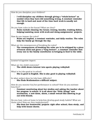 FieldStudy| 41
How do you discipline your children?
- I will discipline my children through giving a “whole lecture” as
needed when they have did something wrong. A constant reminder
that life is hard and most of the time hard work is usually not
enough.
Do you have rules in the house? What are they?
- Rules include cleaning the house; ironing, laundry, washing dishes,
helping/assisting mom with work and doing assignments/ projects.
How do you impose the rules?
- Rules are implied, a constant reminder, and daily routine. The rules
help the family go through the day.
What are the consequences of breaking the rules?
- The consequences of breaking the rules are to be whipped by a piece
of broom stick and given a “long lecture”, a constant reminder that
every one in the family contributes in bringing in food to the table.
Learner’s Cognitive Aspect:
What are the child’s interests?
- The child shows interest into sports playing volleyball.
What is he/she good at in school:
- She is good in English. She is also good in playing volleyball.
In what subject does he/she have difficulty?
- She finds Mathematics a difficult subject.
How do you monitor his/her performance in school? How do you motivate
him/her?
- Constant monitoring about her studies and asking the teacher about
her progress in school. It is all about the “little things” new
accessories, a new dress, shoes, a small reward like allowing to go
out with friends.
Do you have rules at home to help him develop good study habits? What are
these rules? How are they implemented?
- She does her homework/ projects right after school, then study, and
help with house chores.
 