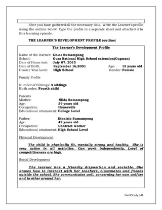 FieldStudy| 42
After you have gathered all the necessary data. Write the Learner’s profile
using the outline below. Type the profile in a separate sheet and attached it to
this learning episode.
THE LEARNER’S DEVELOPMENT PROFILE (outline)
The Learner’s Development Profile
Name of the learner: Chloe Sumampong
School: Gusa National High School extension(Cugman)
Date of Home visit: July 07, 2015
Date of Birth: September 16,2001 Age: 13 years old
Grade/ Year Level: High School Gender: Female
Family Profile
Number of Siblings: 4 siblings
Birth order: Fourth child
Parents
Mother: Nilda Sumampong
Age: 39 years old
Occupation: Housewife
Educational attainment: College Level
Father: Dionisio Sumampong
Age: 42 years old
Occupation: Contract worker
Educational attainment: High School Level
Physical Development
The child is physically fit, mentally strong and healthy. She is
very active in all activities. Can work independently, Level of
competitiveness are high.
Social Development
The learner has a friendly disposition and sociable. She
knows how to interact with her teachers, classmates and friends
outside the school. She communicates well, concerning her own welfare
and to other around her.
 
