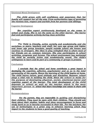FieldStudy| 43
Emotional-Moral Development
The child grows with self confidence and assurance that her
family will support her all the way. From authoritative type of parenting
she receives love, respect and warmth from her parents and siblings.
Cognitive Development
Her cognitive aspect continuously developed as she comes to
school and study. She is not the same as the other learner. She learns
fast and participates actively during class activities.
Findings
The Child is friendly, active socially and academically and she
socializes to peers, teachers and staff, her own age group and higher
and lower age group brackets, people outside school she knows and
cautious to strangers. She likes to play volleyball that is where most of
her friends are at, common interests. She also participates in school
activities, programs and forums. The school environment has motivated
the child be socially active and academically sound. The child’s
willingness to learn and be part of a community or groups is present.
Conclusions
I conclude that the school and home contributes a great impact in
developing the cognitive, affective, psychomotor and so as to the total
personality of the pupils. Hence the learning of the child begins at home.
The child learns values, good attitude and discipline. However, school
plays a vital role in molding the child. Since the school is made for
the purpose of developing physical, social, emotional-moral and
cognitive aspect of the learner. The total development of the child
depends in school as well as the teacher which is the most
important person in school that bears knowledge and values to share with
the learner.
Recommendations
For the parents, they are responsible in guiding and disciplining
their children. They must be open with their children. They should ask
them about their studies, habits and show encouragement to focus and
study hard so as to become successful in their life. For the teachers, the
use of technologies is a great way to enhance learning which they
impart to the students to have a good quality of teaching.
 