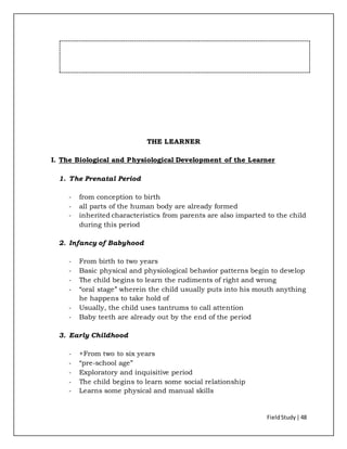 FieldStudy| 48
THE LEARNER
I. The Biological and Physiological Development of the Learner
1. The Prenatal Period
- from conception to birth
- all parts of the human body are already formed
- inherited characteristics from parents are also imparted to the child
during this period
2. Infancy of Babyhood
- From birth to two years
- Basic physical and physiological behavior patterns begin to develop
- The child begins to learn the rudiments of right and wrong
- “oral stage” wherein the child usually puts into his mouth anything
he happens to take hold of
- Usually, the child uses tantrums to call attention
- Baby teeth are already out by the end of the period
3. Early Childhood
- +From two to six years
- “pre-school age”
- Exploratory and inquisitive period
- The child begins to learn some social relationship
- Learns some physical and manual skills
 