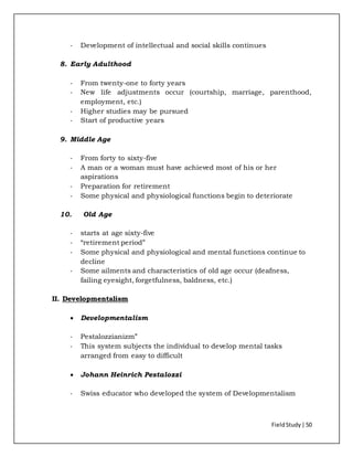 FieldStudy| 50
- Development of intellectual and social skills continues
8. Early Adulthood
- From twenty-one to forty years
- New life adjustments occur (courtship, marriage, parenthood,
employment, etc.)
- Higher studies may be pursued
- Start of productive years
9. Middle Age
- From forty to sixty-five
- A man or a woman must have achieved most of his or her
aspirations
- Preparation for retirement
- Some physical and physiological functions begin to deteriorate
10. Old Age
- starts at age sixty-five
- “retirement period”
- Some physical and physiological and mental functions continue to
decline
- Some ailments and characteristics of old age occur (deafness,
failing eyesight, forgetfulness, baldness, etc.)
II. Developmentalism
 Developmentalism
- Pestalozzianizm”
- This system subjects the individual to develop mental tasks
arranged from easy to difficult
 Johann Heinrich Pestalozzi
- Swiss educator who developed the system of Developmentalism
 