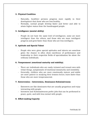 FieldStudy| 52
3. Physical Condition
- Naturally, healthier persons progress more rapidly in their
development that those who are less healthy.
- Normally, normal people develop faster and better and able to
attain higher status than the handicapped people.
4. Intelligence (mental ability)
- People do not have the same level of intelligence, some are more
intelligent than the others, and those who are more intelligent
progress and grow faster than those who are less intelligent.
5. Aptitude and Special Talent
- People who were given special aptitudes and talents are somehow
given the chance to often show excellence of performance and
leadership in their respective fields of specialization far above the
ordinary individuals.
6. Temperament (emotional maturity and stability)
- There are individuals who are easily irritated and tensed even with
trivial things, symptomatic of emotional immaturity and instability.
- Generally, children who are more emotionally mature and stable
are more patient in studying their lessons hence; learn faster than
those who are more temperamental.
7. Extroversion – Introversion, Dominance-Submissiveness
- Extroverts are like dominants that are usually gregarious and enjoy
interacting with people.
- Introverts and Submissiveness prefer jobs that can be performed in
peace, quite, and with less contact with people.
8. Effort-making Capacity
 