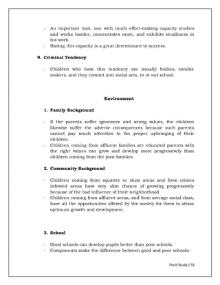 FieldStudy| 53
- An important trait, one with much effort-making capacity studies
and works harder, concentrates more, and exhibits steadiness in
his work.
- Having this capacity is a great determinant to success.
9. Criminal Tendency
- Children who have this tendency are usually bullies, trouble
makers, and they commit anti social acts, in or out school.
Environment
1. Family Background
- If the parents suffer ignorance and wrong values, the children
likewise suffer the adverse consequences because such parents
cannot pay much attention to the proper upbringing of their
children.
- Children coming from affluent families are educated parents with
the right values can grow and develop more progressively than
children coming from the poor families.
2. Community Background
- Children coming from squatter or slum areas and from crimes
infested areas have very slim chance of growing progressively
because of the bad influence of their neighborhood.
- Children coming from affluent areas, and from average social class,
have all the opportunities offered by the society for them to attain
optimum growth and development.
3. School
- Good schools can develop pupils better than poor schools.
- Components make the difference between good and poor schools:
 