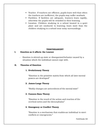 FieldStudy| 54
 Teacher. If teachers are efficient, pupils learn well than when
the teachers are inefficient, the pupils may suffer seatback.
 Facilities. If facilities are adequate, learners learn rapidly,
otherwise the pupils will be retarded in their learning.
 Location. Children studying in a school located in a quiet
place and are conducive to learning; learn more than the
children studying in a school near noisy surroundings.
TEMPERAMENT
I. Emotion as it affects the Learner
- Emotion is stirred-up state or disorganized behavior caused by a
situation which the individual cannot cope with.
II. Theories of Emotion
1. Evolutionary Theory
“Emotion is the primitive matrix from which all later mental
powers are developed”
2. James-Lange Theory
“Bodily changes are antecedents of the mental state”
3. Cannon-Dana Theory
“Emotion is the result of the action and reaction of the
cerebral cortex and the diencephalon”
4. Emergency or Conflict Theory
“Emotion is a mechanism that enables an individual to meet
conflicts or emergencies.”
 