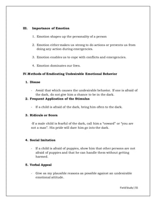 FieldStudy| 55
III. Importance of Emotion
1. Emotion shapes up the personality of a person
2. Emotion either makes us strong to do actions or prevents us from
doing any action during emergencies.
3. Emotion enables us to cope with conflicts and emergencies.
4. Emotion dominates our lives.
IV.Methods of Eradicating Undesirable Emotional Behavior
1. Disuse
- Avoid that which causes the undesirable behavior. If one is afraid of
the dark, do not give him a chance to be in the dark.
2. Frequent Application of the Stimulus
- If a child is afraid of the dark, bring him often to the dark.
3. Ridicule or Scorn
-If a male child is fearful of the dark, call him a “coward” or “you are
not a man”. His pride will dare him go into the dark.
4. Social Imitation
- If a child is afraid of puppies, show him that other persons are not
afraid of puppies and that he can handle them without getting
harmed.
5. Verbal Appeal
- Give as my plausible reasons as possible against an undesirable
emotional attitude.
 