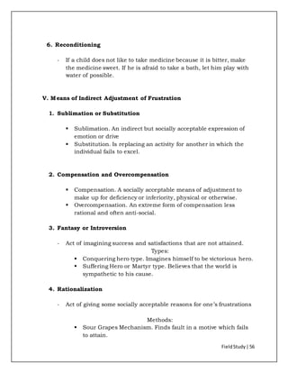 FieldStudy| 56
6. Reconditioning
- If a child does not like to take medicine because it is bitter, make
the medicine sweet. If he is afraid to take a bath, let him play with
water of possible.
V. Means of Indirect Adjustment of Frustration
1. Sublimation or Substitution
 Sublimation. An indirect but socially acceptable expression of
emotion or drive
 Substitution. Is replacing an activity for another in which the
individual fails to excel.
2. Compensation and Overcompensation
 Compensation. A socially acceptable means of adjustment to
make up for deficiency or inferiority, physical or otherwise.
 Overcompensation. An extreme form of compensation less
rational and often anti-social.
3. Fantasy or Introversion
- Act of imagining success and satisfactions that are not attained.
Types:
 Conquering hero type. Imagines himself to be victorious hero.
 Suffering Hero or Martyr type. Believes that the world is
sympathetic to his cause.
4. Rationalization
- Act of giving some socially acceptable reasons for one’s frustrations
Methods:
 Sour Grapes Mechanism. Finds fault in a motive which fails
to attain.
 