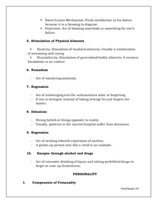 FieldStudy| 57
 Sweet Lemon Mechanism. Finds satisfaction in his failure
because it is a blessing in disguise.
 Projection. Act of blaming somebody or something for one’s
failure.
5. Stimulation of Physical Ailments
 Hysteria, Simulation of localized ailments. Usually a combination
of screaming and crying
 Neurasthenia. Simulation of generalized bodily ailments. A nervous
breakdown is an evident
6. Nomadism
- Act of wandering aimlessly.
7. Regression
- Act of submerging into the subconscious state or forgetting.
- If one is wronged, instead of taking revenge he just forgets the
matter.
8. Delusions
- Strong beliefs in things opposite to reality.
- Usually, patients in the mental hospital suffer from delusions.
9. Regression
- Act of seeking infantile expression of motives.
- A grown-up person acts like a child is an example.
10. Escapes through alcohol and drugs
- Act of excessive drinking of liquor and taking prohibited drugs to
forget or ease up frustrations.
PERSONALITY
I. Components of Personality
 