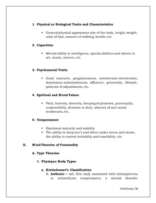 FieldStudy| 58
1. Physical or Biological Traits and Characteristics
 General physical appearance size of the body, height, weight,
color of hair, manner of walking, health, etc.
2. Capacities
 Mental ability or intelligence, special abilities and talents in
art, music, science, etc.
3. Psychosocial Traits
 Good manners, gregariousness, extroversion-introversion,
dominance-submissiveness, affluence, generosity, lifestyle,
patterns of adjustments, etc.
4. Spiritual and Moral Values
 Piety, honesty, sincerity, keeping of promises, punctuality,
responsibility, devotion to duty, absence of anti-social
tendencies, etc.
5. Temperament
 Emotional maturity and stability
 The ability to keep one’s cool when under stress and strain,
the ability to control irritability and irascibility, etc.
II. Mind Theories of Personality
A. Type Theories
1. Physique: Body Types
a. Kretschemer’s Classification
1. Asthenic – tall, thin body associated with schizophrenia
or schizothyme temperament, a mental disorder
 