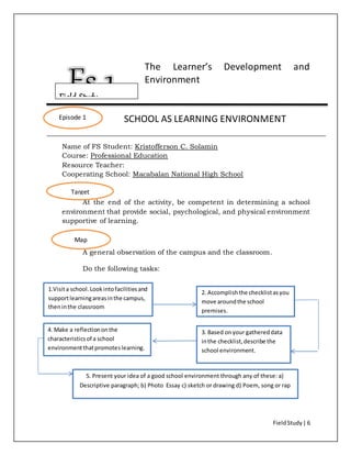 FieldStudy| 6
The Learner’s Development and
Environment
SCHOOL AS LEARNING ENVIRONMENT
Name of FS Student: Kristofferson C. Solamin
Course: Professional Education
Resource Teacher:
Cooperating School: Macabalan National High School
At the end of the activity, be competent in determining a school
environment that provide social, psychological, and physical environment
supportive of learning.
A general observation of the campus and the classroom.
Do the following tasks:
Episode 1
Target
Map
1.Visita school.Lookintofacilitiesand
supportlearningareasinthe campus,
theninthe classroom
2. Accomplishthe checklistasyou
move aroundthe school
premises.
3. Based onyour gathereddata
inthe checklist,describe the
school environment.
4. Make a reflectiononthe
characteristicsof a school
environmentthatpromoteslearning.
5. Present your idea of a good school environment through any of these: a)
Descriptive paragraph; b) Photo Essay c) sketch or drawing d) Poem, song or rap
Field Study
 
