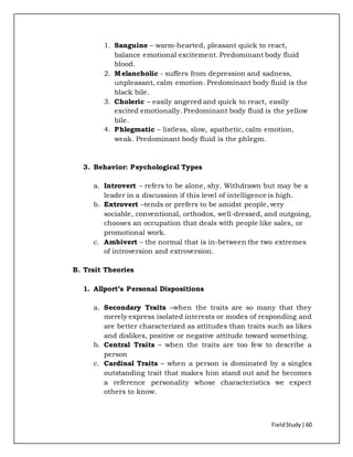 FieldStudy| 60
1. Sanguine – warm-hearted, pleasant quick to react,
balance emotional excitement. Predominant body fluid
blood.
2. Melancholic - suffers from depression and sadness,
unpleasant, calm emotion. Predominant body fluid is the
black bile.
3. Choleric – easily angered and quick to react, easily
excited emotionally. Predominant body fluid is the yellow
bile.
4. Phlegmatic – listless, slow, apathetic, calm emotion,
weak. Predominant body fluid is the phlegm.
3. Behavior: Psychological Types
a. Introvert – refers to be alone, shy. Withdrawn but may be a
leader in a discussion if this level of intelligence is high.
b. Extrovert –tends or prefers to be amidst people, very
sociable, conventional, orthodox, well-dressed, and outgoing,
chooses an occupation that deals with people like sales, or
promotional work.
c. Ambivert – the normal that is in-between the two extremes
of introversion and extroversion.
B. Trait Theories
1. Allport’s Personal Dispositions
a. Secondary Traits –when the traits are so many that they
merely express isolated interests or modes of responding and
are better characterized as attitudes than traits such as likes
and dislikes, positive or negative attitude toward something.
b. Central Traits – when the traits are too few to describe a
person
c. Cardinal Traits – when a person is dominated by a singles
outstanding trait that makes him stand out and he becomes
a reference personality whose characteristics we expect
others to know.
 
