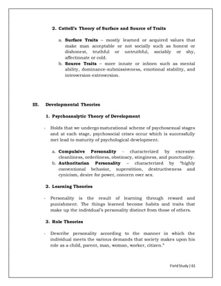FieldStudy| 61
2. Cattell’s Theory of Surface and Source of Traits
a. Surface Traits – mostly learned or acquired values that
make man acceptable or not socially such as honest or
dishonest, truthful or untruthful, sociably or shy,
affectionate or cold.
b. Source Traits – more innate or inborn such as mental
ability, dominance-submissiveness, emotional stability, and
introversion-extroversion.
III. Developmental Theories
1. Psychoanalytic Theory of Development
- Holds that we undergo maturational scheme of psychosexual stages
and at each stage, psychosocial crises occur which is successfully
met lead to maturity of psychological development.
a. Compulsive Personality - characterized by excessive
cleanliness, orderliness, obstinacy, stinginess, and punctuality.
b. Authoritarian Personality – characterized by “highly
conventional behavior, superstition, destructiveness and
cynicism, desire for power, concern over sex.
2. Learning Theories
- Personality is the result of learning through reward and
punishment. The things learned become habits and traits that
make up the individual’s personality distinct from those of others.
3. Role Theories
- Describe personality according to the manner in which the
individual meets the various demands that society makes upon his
role as a child, parent, man, woman, worker, citizen.”
 
