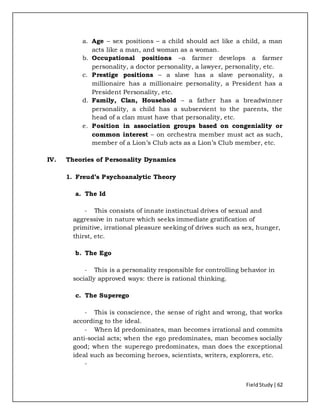 FieldStudy| 62
a. Age – sex positions – a child should act like a child, a man
acts like a man, and woman as a woman.
b. Occupational positions –a farmer develops a farmer
personality, a doctor personality, a lawyer, personality, etc.
c. Prestige positions – a slave has a slave personality, a
millionaire has a millionaire personality, a President has a
President Personality, etc.
d. Family, Clan, Household – a father has a breadwinner
personality, a child has a subservient to the parents, the
head of a clan must have that personality, etc.
e. Position in association groups based on congeniality or
common interest – on orchestra member must act as such,
member of a Lion’s Club acts as a Lion’s Club member, etc.
IV. Theories of Personality Dynamics
1. Freud’s Psychoanalytic Theory
a. The Id
- This consists of innate instinctual drives of sexual and
aggressive in nature which seeks immediate gratification of
primitive, irrational pleasure seeking of drives such as sex, hunger,
thirst, etc.
b. The Ego
- This is a personality responsible for controlling behavior in
socially approved ways: there is rational thinking.
c. The Superego
- This is conscience, the sense of right and wrong, that works
according to the ideal.
- When Id predominates, man becomes irrational and commits
anti-social acts; when the ego predominates, man becomes socially
good; when the superego predominates, man does the exceptional
ideal such as becoming heroes, scientists, writers, explorers, etc.
-
 