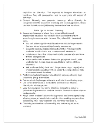 FieldStudy| 64
capitalize on diversity. “The capacity to imagine situations or
problems from all perspectives and to appreciate all aspect of
diversity”.
 Student Diversity can promote harmony- when diversity is
integrated into the classroom teaching and learning process. It can
become the vehicle for promoting harmonious race relations.
Some tips on Student Diversity
Encourage learners to share their personal history and
experiences- students will be made to realize that they have
something in common with the rest. They also differ in several
ways.
 You can encourage or even initiate co-curricular experiences
that are aimed at promoting diversity awareness.
 Integrate learning experiences and activities which promote
students’ multicultural and cross-cultural awareness
 Let students interview other students in campus who are from
diverse backgrounds
 Invite students to internet discussion groups or e-mail; have
students visit foreign countries and talk to natives of those
countries.
 Ask students if they have even the personal target to prejudice
or discrimination and have them share these experiences with
other members of the class.
Aside from highlightingdiversity, identify patterns of unity that
transcend group differences.
Communicate high expectations to students from all subgroups.
Use varied instructional methods to accommodate student
diversity in learning styles.
Vary the examples you use to illustrate concepts in order to
provide multiple contexts that are relevant to students from diverse
backgrounds.
Adapt to the student’s diverse backgrounds and learning styles by
allowing them personal choice and decision-making opportunities
concerning what they will learn and how they will learn it.
Diversify your methods of assessing and evaluating student
learning.
 