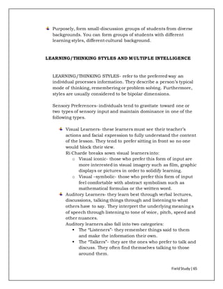 FieldStudy| 65
Purposely, form small-discussion groups of students from diverse
backgrounds. You can form groups of students with different
learning styles, different cultural background.
LEARNING/THINKING STYLES AND MULTIPLE INTELLIGENCE
LEARNING/THINKING STYLES- refer to the preferred way an
individual processes information. They describe a person’s typical
mode of thinking, remembering or problem solving. Furthermore,
styles are usually considered to be bipolar dimensions.
Sensory Preferences- individuals tend to gravitate toward one or
two types of sensory input and maintain dominance in one of the
following types.
Visual Learners- these learners must see their teacher’s
actions and facial expression to fully understand the content
of the lesson. They tend to prefer sitting in front so no one
would block their view.
Ri Charde breaks sown visual learners into:
o Visual iconic- those who prefer this form of input are
more interested in visual imagery such as film, graphic
displays or pictures in order to solidify learning.
o Visual –symbolic- those who prefer this form of input
feel comfortable with abstract symbolism such as
mathematical formulas or the written word.
Auditory Learners- they learn best through verbal lectures,
discussions, talking things through and listening to what
others have to say. They interpret the underlying meaning s
of speech through listening to tone of voice, pitch, speed and
other nuances.
Auditory learners also fall into two categories:
 The “Listeners”- they remember things said to them
and make the information their own.
 The “Talkers”- they are the ones who prefer to talk and
discuss. They often find themselves talking to those
around them.
 