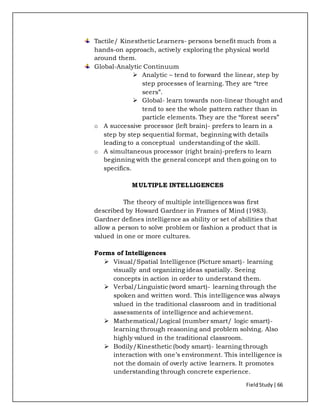 FieldStudy| 66
Tactile/ Kinesthetic Learners- persons benefit much from a
hands-on approach, actively exploring the physical world
around them.
Global-Analytic Continuum
 Analytic – tend to forward the linear, step by
step processes of learning. They are “tree
seers”.
 Global- learn towards non-linear thought and
tend to see the whole pattern rather than in
particle elements. They are the “forest seers”
o A successive processor (left brain)- prefers to learn in a
step by step sequential format, beginning with details
leading to a conceptual understanding of the skill.
o A simultaneous processor (right brain)-prefers to learn
beginning with the general concept and then going on to
specifics.
MULTIPLE INTELLIGENCES
The theory of multiple intelligences was first
described by Howard Gardner in Frames of Mind (1983).
Gardner defines intelligence as ability or set of abilities that
allow a person to solve problem or fashion a product that is
valued in one or more cultures.
Forms of Intelligences
 Visual/Spatial Intelligence (Picture smart)- learning
visually and organizing ideas spatially. Seeing
concepts in action in order to understand them.
 Verbal/Linguistic (word smart)- learning through the
spoken and written word. This intelligence was always
valued in the traditional classroom and in traditional
assessments of intelligence and achievement.
 Mathematical/Logical (number smart/ logic smart)-
learning through reasoning and problem solving. Also
highly valued in the traditional classroom.
 Bodily/Kinesthetic (body smart)- learning through
interaction with one’s environment. This intelligence is
not the domain of overly active learners. It promotes
understanding through concrete experience.
 