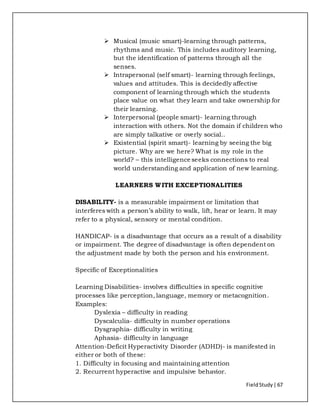 FieldStudy| 67
 Musical (music smart)-learning through patterns,
rhythms and music. This includes auditory learning,
but the identification of patterns through all the
senses.
 Intrapersonal (self smart)- learning through feelings,
values and attitudes. This is decidedly affective
component of learning through which the students
place value on what they learn and take ownership for
their learning.
 Interpersonal (people smart)- learning through
interaction with others. Not the domain if children who
are simply talkative or overly social..
 Existential (spirit smart)- learning by seeing the big
picture. Why are we here? What is my role in the
world? – this intelligence seeks connections to real
world understanding and application of new learning.
LEARNERS WITH EXCEPTIONALITIES
DISABILITY- is a measurable impairment or limitation that
interferes with a person’s ability to walk, lift, hear or learn. It may
refer to a physical, sensory or mental condition.
HANDICAP- is a disadvantage that occurs as a result of a disability
or impairment. The degree of disadvantage is often dependent on
the adjustment made by both the person and his environment.
Specific of Exceptionalities
Learning Disabilities- involves difficulties in specific cognitive
processes like perception, language, memory or metacognition.
Examples:
Dyslexia – difficulty in reading
Dyscalculia- difficulty in number operations
Dysgraphia- difficulty in writing
Aphasia- difficulty in language
Attention-Deficit Hyperactivity Disorder (ADHD)- is manifested in
either or both of these:
1. Difficulty in focusing and maintaining attention
2. Recurrent hyperactive and impulsive behavior.
 