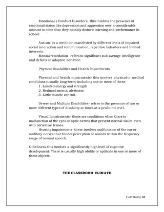 FieldStudy| 68
Emotional /Conduct Disorders- this involves the presence of
emotional states like depression and aggression over a considerable
amount in time that they notably disturb learning and performance in
school.
Autism- is a condition manifested by different levels of impaired
social interaction and communication, repetitive behaviors and limited
interests.
Mental retardation- refers to significant sub-average intelligence
and deficits in adaptive behavior.
Physical Disabilities and Health Impairments
Physical and health impairments- this involves physical or medical
conditions (usually long-term) including one or more of these:
1. Limited energy and strength
2. Reduced mental alertness
3. Little muscle control.
Severe and Multiple Disabilities- refers to the presence of two or
more different types of disability at times at a profound level.
Visual Impairments- these are conditions when there is
malfunction of the eyes or optic nerves that prevent normal vision even
with corrective lenses.
Hearing impairments- these involves malfunction of the ear or
auditory nerves that hinder perception of sounds within the frequency
range of normal speech.
Giftedness-this involves a significantly high level of cognitive
development. There is usually high ability or aptitude in one or more of
these objects.
THE CLASSROOM CLIMATE
 