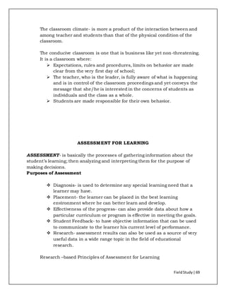 FieldStudy| 69
The classroom climate- is more a product of the interaction between and
among teacher and students than that of the physical condition of the
classroom.
The conducive classroom is one that is business like yet non-threatening.
It is a classroom where:
 Expectations, rules and procedures, limits on behavior are made
clear from the very first day of school;
 The teacher, who is the leader, is fully aware of what is happening
and is in control of the classroom proceedings and yet conveys the
message that she/he is interested in the concerns of students as
individuals and the class as a whole.
 Students are made responsible for their own behavior.
ASSESSMENT FOR LEARNING
ASSESSMENT- is basically the processes of gathering information about the
student’s learning; then analyzing and interpreting them for the purpose of
making decisions.
Purposes of Assessment
 Diagnosis- is used to determine any special learning need that a
learner may have.
 Placement- the learner can be placed in the best learning
environment where he can better learn and develop.
 Effectiveness of the progress- can also provide data about how a
particular curriculum or program is effective in meeting the goals.
 Student Feedback- to have objective information that can be used
to communicate to the learner his current level of performance.
 Research- assessment results can also be used as a source of very
useful data in a wide range topic in the field of educational
research.
Research –based Principles of Assessment for Learning
 