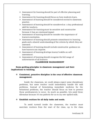 FieldStudy| 70
 Assessment for learning should be part of effective planning and
learning.
 Assessment for learning should focus on how students learn.
 Assessment of learning should be considered central to classroom
practice.
 Assessment of learning should be considered as a key professional
skill for teachers.
 Assessment for learning must be sensitive and constructive
because it has an emotional impact
 Assessment of learning should be consider the importance of
learners motivation.
 Assessment of learning should promote commitment to learning
goals and a shared understanding of the criteria by which they are
assessed.
 Assessment of learning should include constructive guidance on
how learners can improve.
 Assessment of learning develops learner’s skills on self-
assessment.
 Assessment of learning should recognize the full range of
achievements of all learners
CLASSROOM MANAGEMENT
Some guiding principles in classroom management and their
implications to teaching.
 Consistent, proactive discipline is the crux of effective classroom
management.
Inside the classroom, we could always expect some disciplinary
problems, but some teacher could immediately handle the said
problems. Instead of formulating immediate medicine for the
behavioral problems, the teacher should focus on how to prevent
these predicaments to occur. As much as possible, lets avoid these
dilemmas because it’s too pathetic for us to cry over spilled milk.
 Establish routines for all daily tasks and needs.
To avoid turmoil inside the classroom, the teacher must
ascertain routines from the start of the class, up to the class
 