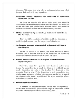 FieldStudy| 71
dismissal. This could also help a lot in saving much time and effort
because their work is already routinized.
 Orchestrate smooth transitions and continuity of momentum
throughout the day.
As much as possible, the teacher must avoid dull moments
inside the classroom to motivate the students to always pay attention
to the speakers. The teacher must scheme smooth transitions of
activities inside and outside the classroom through the day.
 Strike a balance variety and challenge in students’ activities in
the classroom.
There should be a variation of activities inside the classroom to
avoid the students and even the teacher from being bored.
 As classroom manager, be aware of all actions and activities in
the classroom
Even if the teacher is not around, she is still responsible for the
students. That is why she must know the things that are happening
inside the classroom and what her students are up to.
 Resolve minor inattention and disruption before they became
major disruptions.
Disruptions seem to be part in every classroom and in every
lesson. No matter how big or small the hitch is, it could still give so
much distraction not only to the teacher, but foremost to the
students. That is why, if the disruption is still controllable, the
teacher must try to stop it before it becomes too late for her to control
the situation, and worse, it could spoil the whole transition of the
lesson inside the classroom.
 Reinforce positive behavior
To motivate the students to always do the good and right thing,
the teacher should always pay even the simplest compliment in her
students’ actions especially to the appreciating ones.
 