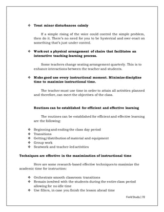 FieldStudy| 72
 Treat minor disturbances calmly
If a simple rising of the voice could control the simple problem,
then do it. There’s no need for you to be hysterical and over-react on
something that’s just under control.
 Work out a physical arrangement of chairs that facilitates an
interactive teaching-learning process.
Some teachers change seating arrangement quarterly. This is to
enhance interactions between the teacher and students.
 Make good use every instructional moment. Minimize discipline
time to maximize instructional time.
The teacher must use time in order to attain all activities planned
and therefore, can meet the objectives of the class.
Routines can be established for efficient and effective learning
The routines can be established for efficient and effective learning
are the following:
 Beginning and ending the class day period
 Transitions
 Getting/distribution of material and equipment
 Group work
 Seatwork and teacher-led activities
Techniques are effective in the maximization of instructional time
Here are some research-based effective techniques to maximize the
academic time for instruction:
 Orchestrate smooth classroom transitions
 Remain involved with the students during the entire class period
allowing for no idle time
 Use fillers, in case you finish the lesson ahead time
 