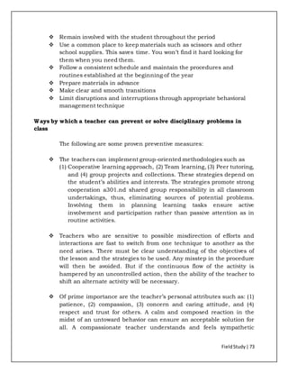 FieldStudy| 73
 Remain involved with the student throughout the period
 Use a common place to keep materials such as scissors and other
school supplies. This saves time. You won’t find it hard looking for
them when you need them.
 Follow a consistent schedule and maintain the procedures and
routines established at the beginning of the year
 Prepare materials in advance
 Make clear and smooth transitions
 Limit disruptions and interruptions through appropriate behavioral
management technique
Ways by which a teacher can prevent or solve disciplinary problems in
class
The following are some proven preventive measures:
 The teachers can implement group-oriented methodologies such as
(1) Cooperative learning approach, (2) Team learning, (3) Peer tutoring,
and (4) group projects and collections. These strategies depend on
the student’s abilities and interests. The strategies promote strong
cooperation a301.nd shared group responsibility in all classroom
undertakings, thus, eliminating sources of potential problems.
Involving them in planning learning tasks ensure active
involvement and participation rather than passive attention as in
routine activities.
 Teachers who are sensitive to possible misdirection of efforts and
interactions are fast to switch from one technique to another as the
need arises. There must be clear understanding of the objectives of
the lesson and the strategies to be used. Any misstep in the procedure
will then be avoided. But if the continuous flow of the activity is
hampered by an uncontrolled action, then the ability of the teacher to
shift an alternate activity will be necessary.
 Of prime importance are the teacher’s personal attributes such as: (1)
patience, (2) compassion, (3) concern and caring attitude, and (4)
respect and trust for others. A calm and composed reaction in the
midst of an untoward behavior can ensure an acceptable solution for
all. A compassionate teacher understands and feels sympathetic
 