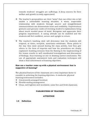 FieldStudy| 74
towards students’ struggles are sufferings. A deep concern fro their
welfare and growth is easily appreciated.
 The teacher’s personalities are their “arms” that can either win or fail
amidst a controllable learning situation. A warm, respectable
relationship with students through sincere and straightforward
communications can demonstrate trust and credibility. Unpretentious
gestures and genuine nodes of receiving student’s explanations bring
about much needed peace of mind. Recognize and appreciate their
progress improvement. A caring attitude can be modeled and the
students will feel confident, secure and upright in return.
 The teacher’s teaching style will determine how the students will
respond, at times, receptive, sometimes withdrawn. These points to
the way they move around during the class activity, how they give
others in the form of requests and how the procedures are clearly
explained. Involving everyone from the flaming to the implementing of
the lesson results in well coordinated investigations and discussions
of findings, thus learning no one in drawing correct conclusions. The
use of appropriate assessment tools and evaluation techniques will
show a final achievement of learning objectives.
How can a teacher come up with a physical environment that is
supportive of learning?
The physical features of the classroom are a very important factor to
consider in achieving the learning objectives. A conducive physical
learning environment includes:
 Conveniently arranged furniture
 Flexible seating arrangement
 Clean, well-lighted, well-ventilated, noise free and fresh classroom.
PARAMETERS OF TEACHING
ATTENTION
1.0 Definition
 
