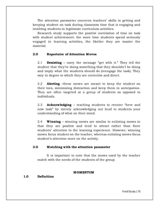 FieldStudy| 75
The attention parameter concerns teachers’ skills in getting and
keeping student on task during classroom time that is engaging and
involving students in legitimate curriculum activities.
Research study supports the positive correlation of time on task
with student achievement: the more time students spend seriously
engaged in learning activities, the likelier they are master the
material.
2.0 Repertoire of Attention Moves
2.1 Desisting – carry the message “get with it.” They tell the
student that they’re doing something that they shouldn’t be doing
and imply what the students should do (reengage the task). They
vary in degree to which they are corrective and direct.
2.2 Alerting –these moves are meant to keep the student on
their toes, minimizing distraction and keep them in anticipation.
They are often targeted at a group of students as opposed to
individuals.
2.3 Acknowledging – teaching students to reenter “here and
now task” by merely acknowledging out loud to students your
understanding of what on their mind.
2.4 Winning – winning moves are similar to enlisting moves in
that they are positive and tend to attract rather than force
students’ attention to the learning experience. However, winning
moves focus student on the teacher, whereas enlisting moves focus
student’s attention more on the activity.
3.0 Matching with the attention parameter
It is important to note that the moves used by the teacher
match with the needs of the students of the group.
MOMENTUM
1.0 Definition
 