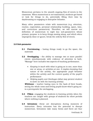 FieldStudy| 76
Momentum pertains to the smooth ongoing flow of events in the
classroom. When momentum is not maintained, students get bored
or look for things to do, potentially filling their time by
daydreaming or engaging in disruptive behavior.
Many other parameters relate with momentum (e.g. attention,
routine, expectation, personal relationship building, space, time,
and curriculum parameters). Therefore, we will narrow our
definition of momentum to eight key sub-parameters whose
primary purpose is to keep things moving along, and which when
improperly done or ignore, break the orderly flow of events.
2.0 Sub-parameter
2.1 Provisioning – having things ready to go the space, the
materials
2.2 Overlapping – the ability to manage two or more parallel
events simultaneously with evidence of attention to both.
“Manage” here includes two aspects of teaching performance.
 Keeping in touch with what is going on in one, more than
one or areas, or activities at one. It implies knowing that
nature of the activity, the appropriate pupil behavior
within the activity and the current quality of the pupil’s
performance
 Helping pupils over blockages (what may prevent student
to move on with the learning activity)
Wittiness – teacher having eyes in the back of their heads,
seeing the whole room and letting pupils know what’s going on-
is a prerequisite for overlapping.
2.3 Fillers –engaging the students to learning activity when the
teachers are caught with groups of students for short periods
where nothing is planned.
2.4 Intrusions –these are disruptions during moments of
instruction. Every intrusion has the potential to disrupt
momentum. Intrusions take many forms and there are four
 