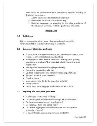 FieldStudy| 77
basic levels of performance that describes a teacher’s ability to
deal with intrusions:
 Allows intrusions to fracture momentum
 Deals with intrusions in uniform way
 Matches response to intrusion to the characteristics of
the students involved, or to the particular situation.
DISCIPLINE
1.0 Definition
The creation and maintenance of an orderly and favorably
environment that facilitates learning of students.
2.0 Causes of discipline problems
 Poor general management (attention, momentum, space, time
routines, personal relationship building
 Inappropriate work that is too hard, too easy, or a glaring
mismatch to students’ learning styles (objectives, learning
experience)
 Boring instructions (learning experiences)
 Confusing instruction (clarity)
 Unclear expectations and consequences (expectations)
 Student sense of powerlessness
 Physical cause
 Ignorance of how to do the expected behavior
 Value clashes
 Heavy emotional baggage students bring with them
3.0 Figuring out discipline problems
 Is the work too hard or too easy?
 Do I build good personal relationships with students?
 Do I maintain good momentum lessons?
 Do I manage time and space well?
 Do I make appropriate attention moves and make them
promptly enough?
 Is my instruction confusing to some students?
 