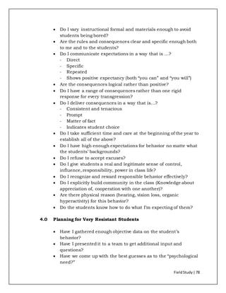 FieldStudy| 78
 Do I vary instructional formal and materials enough to avoid
students being bored?
 Are the rules and consequences clear and specific enough both
to me and to the students?
 Do I communicate expectations in a way that is …?
- Direct
- Specific
- Repeated
- Shows positive expectancy (both “you can” and “you will”)
 Are the consequences logical rather than positive?
 Do I have a range of consequences rather than one rigid
response for every transgression?
 Do I deliver consequences in a way that is…?
- Consistent and tenacious
- Prompt
- Matter of fact
- Indicates student choice
 Do I take sufficient time and care at the beginning of the year to
establish all of the above?
 Do I have high enough expectations for behavior no matte what
the students’ backgrounds?
 Do I refuse to accept excuses?
 Do I give students a real and legitimate sense of control,
influence, responsibility, power in class life?
 Do I recognize and reward responsible behavior effectively?
 Do I explicitly build community in the class (Knowledge about
appreciation of, cooperation with one another)?
 Are there physical reason (hearing, vision loss, organic
hyperactivity) for this behavior?
 Do the students know how to do what I’m expecting of them?
4.0 Planning for Very Resistant Students
 Have I gathered enough objective data on the student’s
behavior?
 Have I presented it to a team to get additional input and
questions?
 Have we come up with the best guesses as to the “psychological
need?”
 