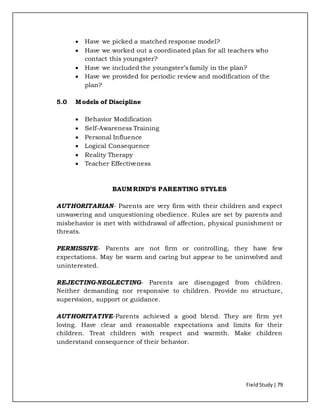 FieldStudy| 79
 Have we picked a matched response model?
 Have we worked out a coordinated plan for all teachers who
contact this youngster?
 Have we included the youngster’s family in the plan?
 Have we provided for periodic review and modification of the
plan?
5.0 Models of Discipline
 Behavior Modification
 Self-Awareness Training
 Personal Influence
 Logical Consequence
 Reality Therapy
 Teacher Effectiveness
BAUMRIND’S PARENTING STYLES
AUTHORITARIAN- Parents are very firm with their children and expect
unwavering and unquestioning obedience. Rules are set by parents and
misbehavior is met with withdrawal of affection, physical punishment or
threats.
PERMISSIVE- Parents are not firm or controlling, they have few
expectations. May be warm and caring but appear to be uninvolved and
uninterested.
REJECTING-NEGLECTING- Parents are disengaged from children.
Neither demanding nor responsive to children. Provide no structure,
supervision, support or guidance.
AUTHORITATIVE-Parents achieved a good blend. They are firm yet
loving. Have clear and reasonable expectations and limits for their
children. Treat children with respect and warmth. Make children
understand consequence of their behavior.
 