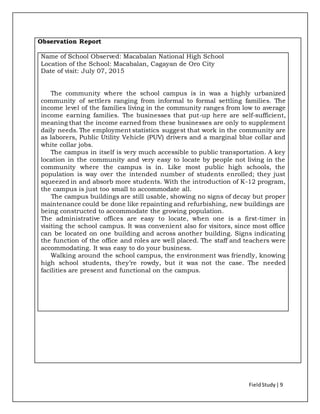 FieldStudy| 9
Observation Report
Name of School Observed: Macabalan National High School
Location of the School: Macabalan, Cagayan de Oro City
Date of visit: July 07, 2015
The community where the school campus is in was a highly urbanized
community of settlers ranging from informal to formal settling families. The
income level of the families living in the community ranges from low to average
income earning families. The businesses that put-up here are self-sufficient,
meaning that the income earned from these businesses are only to supplement
daily needs. The employment statistics suggest that work in the community are
as laborers, Public Utility Vehicle (PUV) drivers and a marginal blue collar and
white collar jobs.
The campus in itself is very much accessible to public transportation. A key
location in the community and very easy to locate by people not living in the
community where the campus is in. Like most public high schools, the
population is way over the intended number of students enrolled; they just
squeezed in and absorb more students. With the introduction of K-12 program,
the campus is just too small to accommodate all.
The campus buildings are still usable, showing no signs of decay but proper
maintenance could be done like repainting and refurbishing, new buildings are
being constructed to accommodate the growing population.
The administrative offices are easy to locate, when one is a first-timer in
visiting the school campus. It was convenient also for visitors, since most office
can be located on one building and across another building. Signs indicating
the function of the office and roles are well placed. The staff and teachers were
accommodating. It was easy to do your business.
Walking around the school campus, the environment was friendly, knowing
high school students, they’re rowdy, but it was not the case. The needed
facilities are present and functional on the campus.
 