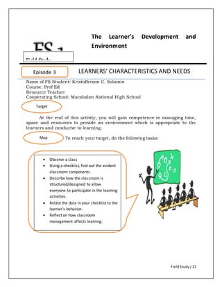 FieldStudy| 21
The Learner’s Development and
Environment
LEARNERS’ CHARACTERISTICS AND NEEDS
Name of FS Student: Kristofferson C. Solamin
Course: Prof Ed
Resource Teacher:
Cooperating School: Macabalan National High School
At the end of this activity, you will gain competence in managing time,
space and resources to provide an environment which is appropriate to the
learners and conducive to learning.
To reach your target, do the following tasks:
Episode 3
Target
Map
 Observe a class
 Using a checklist, find out the evident
classroom components.
 Describe how the classroom is
structured/designed to allow
everyone to participate in the learning
activities.
 Relate the data in your checklist to the
learner’s behavior.
 Reflect on how classroom
management affects learning.
Field Study
 