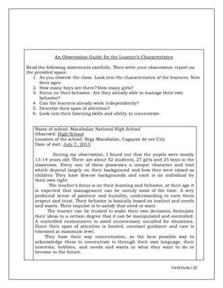 FieldStudy| 22
An Observation Guide for the Learner’s Characteristics
Read the following statements carefully. Then write your observation report on
the provided space.
1. As you observe the class. Look into the characteristics of the learners. Note
their ages.
2. How many boys are there? How many girls?
3. Focus on their behavior. Are they already able to manage their own
behavior?
4. Can the learners already work independently?
5. Describe their span of attention?
6. Look into their listening skills and ability to concentrate.
Name of school: Macabalan National High School
Observed: High School
Location of the school: Brgy.Macabalan, Cagayan de oro City
Date of visit: July 7, 2015
During my observation, I found out that the pupils were mostly
13-14 years old. There are about 52 students, 27 girls and 25 boys in the
classroom. Every one of them possesses a unique character and trait
which depend largely on their background and how they were raised as
children They have diverse backgrounds and each is an individual by
their own right.
The teacher’s focus is on their learning and behavior, at their age it
is expected that management can be unruly most of the time. A very
profound sense of patience and humility, understanding to earn them
respect and trust. Their behavior is basically based on instinct and needs
and wants. Their impulse is to satisfy that need or want.
The learner can be trusted to make their own decisions, formulate
their ideas to a certain degree that it can be manipulated and controlled.
A controlled environment to avoid unnecessary uncalled for situations.
Since their span of attention is limited, constant guidance and care is
tolerated at maximum level.
They have their way concentration, so the best possible way to
acknowledge them to concentrate is through their own language, their
interests, hobbies, and needs and wants in what they want to do or
become in the future.
 