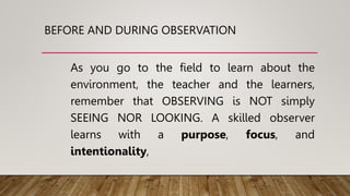 BEFORE AND DURING OBSERVATION
As you go to the field to learn about the
environment, the teacher and the learners,
remember that OBSERVING is NOT simply
SEEING NOR LOOKING. A skilled observer
learns with a purpose, focus, and
intentionality,
 