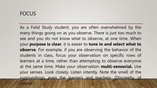 FOCUS
As a Field Study student, you are often overwhelmed by the
many things going on as you observe. There is just too much to
see and you do not know what to observe, at one time. When
your purpose is clear, it is easier to tune in and select what to
observe. For example, if you are observing the behavior of the
students in class, focus your observation on specific rows of
learners at a time, rather than attempting to observe everyone
at the same time. Make your observation multi-sensorial. Use
your senses. Look closely. Listen intently. Note the smell of the
surroundings, even the learners and teachers. (Discreetly, of
course.)
 