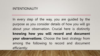 INTENTIONALITY
In every step of the way, you are guided by the
purpose as you consider details of how you will go
about your observation. Crucial here is distinctly
knowing how you will record and document
your observations. Choose the best strategy from
among the following to record and document
efficiently:
 