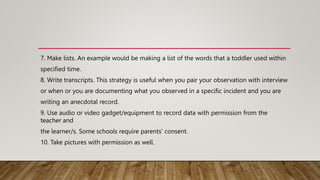 7. Make lists. An example would be making a list of the words that a toddler used within
specified time.
8. Write transcripts. This strategy is useful when you pair your observation with interview
or when or you are documenting what you observed in a specific incident and you are
writing an anecdotal record.
9. Use audio or video gadget/equipment to record data with permission from the
teacher and
the learner/s. Some schools require parents' consent.
10. Take pictures with permission as well.
 