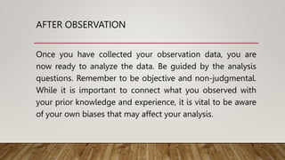 AFTER OBSERVATION
Once you have collected your observation data, you are
now ready to analyze the data. Be guided by the analysis
questions. Remember to be objective and non-judgmental.
While it is important to connect what you observed with
your prior knowledge and experience, it is vital to be aware
of your own biases that may affect your analysis.
 