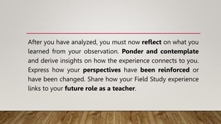 After you have analyzed, you must now reflect on what you
learned from your observation. Ponder and contemplate
and derive insights on how the experience connects to you.
Express how your perspectives have been reinforced or
have been changed. Share how your Field Study experience
links to your future role as a teacher.
 