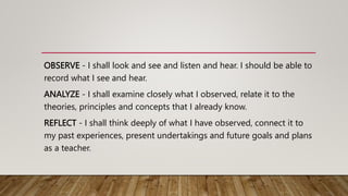 OBSERVE - I shall look and see and listen and hear. I should be able to
record what I see and hear.
ANALYZE - I shall examine closely what I observed, relate it to the
theories, principles and concepts that I already know.
REFLECT - I shall think deeply of what I have observed, connect it to
my past experiences, present undertakings and future goals and plans
as a teacher.
 