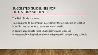 SUGGESTED GUIDELINES FOR
FIELD STUDY STUDENTS
The Field Study students:
1.are required to accomplish successfully the activities in at least 54
hours in one semester to earn a one unit credit.
2. secure appropriate Field Study permits and undergo
orientation/briefing before they are deployed in cooperating schools.
 