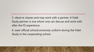 3. observe classes and may work with a partner. A Field
Study partner is one whom one can discuss and work with
after the FS experience.
4. wear official school/university uniform during the Field
Study in the cooperating school.
 
