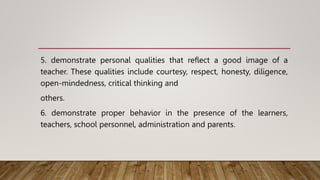 5. demonstrate personal qualities that reflect a good image of a
teacher. These qualities include courtesy, respect, honesty, diligence,
open-mindedness, critical thinking and
others.
6. demonstrate proper behavior in the presence of the learners,
teachers, school personnel, administration and parents.
 