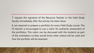 7. request the signature of the Resource Teacher or the Field Study
faculty immediately after the activity has been done.
8. are required to prepare a portfolio for every Field Study course. The
FS teacher is encouraged to use a rubric for authentic assessment of
the portfolios. This rubric can be discussed with the students as part
of the orientation so they would know what criteria will be used and
how the portfolio will be assessed.
 